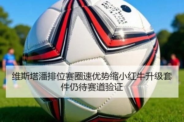 维斯塔潘排位赛圈速优势缩小红牛升级套件仍待赛道验证