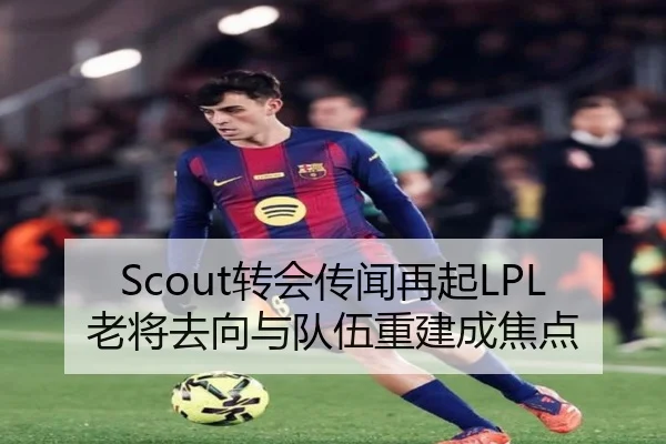 Scout转会传闻再起LPL老将去向与队伍重建成焦点