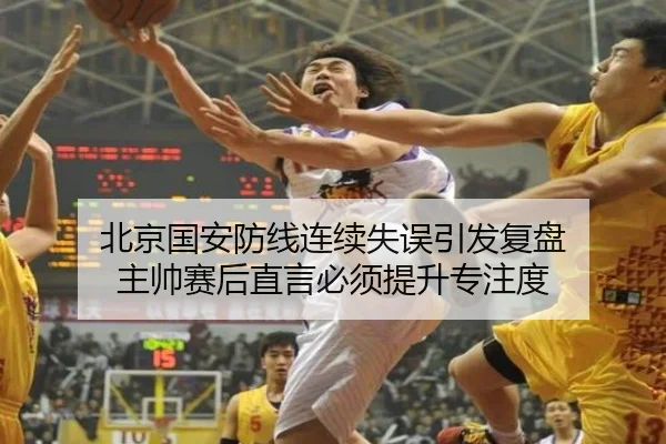 北京国安防线连续失误引发复盘 主帅赛后直言必须提升专注度