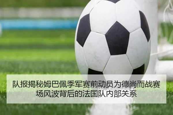 队报揭秘姆巴佩季军赛前动员为德尚而战赛场风波背后的法国队内部关系